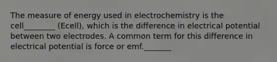 The measure of energy used in electrochemistry is the cell________ (Ecell), which is the difference in electrical potential between two electrodes. A common term for this difference in electrical potential is force or emf._______