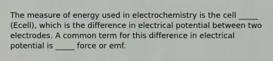 The measure of energy used in electrochemistry is the cell _____ (Ecell), which is the difference in electrical potential between two electrodes. A common term for this difference in electrical potential is _____ force or emf.