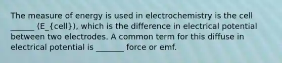 The measure of energy is used in electrochemistry is the cell ______ (E_(cell)), which is the difference in electrical potential between two electrodes. A common term for this diffuse in electrical potential is _______ force or emf.