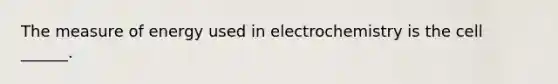 The measure of energy used in electrochemistry is the cell ______.