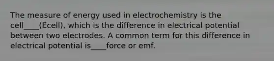 The measure of energy used in electrochemistry is the cell____(Ecell), which is the difference in electrical potential between two electrodes. A common term for this difference in electrical potential is____force or emf.