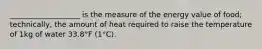 ___________________ is the measure of the energy value of food; technically, the amount of heat required to raise the temperature of 1kg of water 33.8°F (1°C).