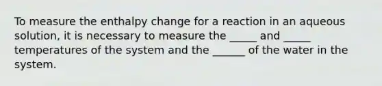 To measure the enthalpy change for a reaction in an aqueous solution, it is necessary to measure the _____ and _____ temperatures of the system and the ______ of the water in the system.