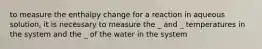 to measure the enthalpy change for a reaction in aqueous solution, it is necessary to measure the _ and _ temperatures in the system and the _ of the water in the system