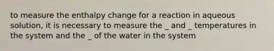 to measure the enthalpy change for a reaction in aqueous solution, it is necessary to measure the _ and _ temperatures in the system and the _ of the water in the system