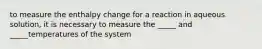 to measure the enthalpy change for a reaction in aqueous solution, it is necessary to measure the _____ and _____temperatures of the system