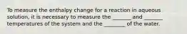 To measure the enthalpy change for a reaction in aqueous solution, it is necessary to measure the _______ and _______ temperatures of the system and the ________ of the water.