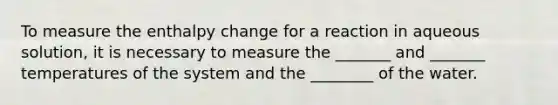 To measure the enthalpy change for a reaction in aqueous solution, it is necessary to measure the _______ and _______ temperatures of the system and the ________ of the water.