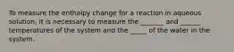 To measure the enthalpy change for a reaction in aqueous solution, it is necessary to measure the _______ and ______ temperatures of the system and the _____ of the water in the system.