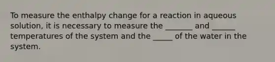 To measure the enthalpy change for a reaction in aqueous solution, it is necessary to measure the _______ and ______ temperatures of the system and the _____ of the water in the system.