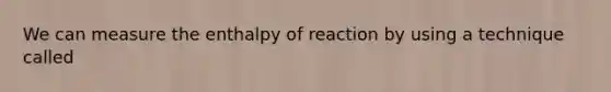 We can measure the enthalpy of reaction by using a technique called