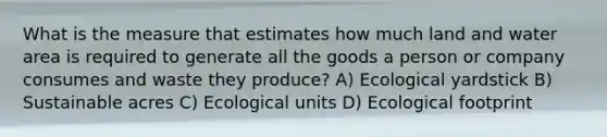 What is the measure that estimates how much land and water area is required to generate all the goods a person or company consumes and waste they produce? A) Ecological yardstick B) Sustainable acres C) Ecological units D) Ecological footprint