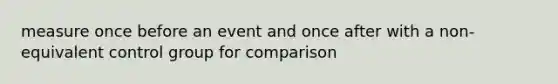 measure once before an event and once after with a non-equivalent control group for comparison
