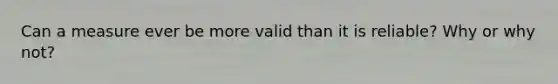 Can a measure ever be more valid than it is reliable? Why or why not?