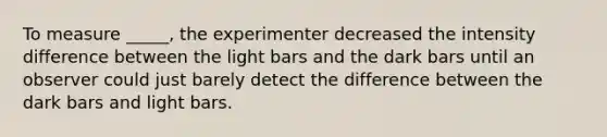 To measure _____, the experimenter decreased the intensity difference between the light bars and the dark bars until an observer could just barely detect the difference between the dark bars and light bars.