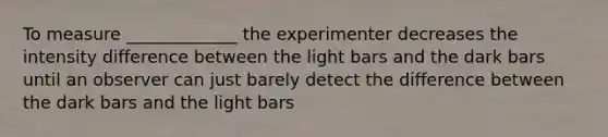 To measure _____________ the experimenter decreases the intensity difference between the light bars and the dark bars until an observer can just barely detect the difference between the dark bars and the light bars