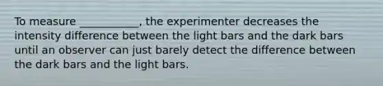 To measure ___________, the experimenter decreases the intensity difference between the light bars and the dark bars until an observer can just barely detect the difference between the dark bars and the light bars.