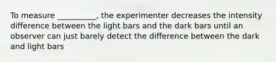 To measure __________, the experimenter decreases the intensity difference between the light bars and the dark bars until an observer can just barely detect the difference between the dark and light bars