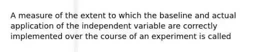 A measure of the extent to which the baseline and actual application of the independent variable are correctly implemented over the course of an experiment is called