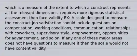 which is a measure of the extent to which a construct represents all the relevant dimensions -requires more rigorous statistical assessment then face validity EX: A scale designed to measure the construct job satisfaction should include questions on compensation, working conditions, communication, relationships with coworkers, supervisory style, empowerment, opportunities for advancement, and so on. If any one of these major areas does not have questions to measure it then the scale would not have content validity.