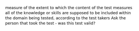 measure of the extent to which the content of the test measures all of the knowledge or skills are supposed to be included within the domain being tested, according to the test takers Ask the person that took the test - was this test valid?