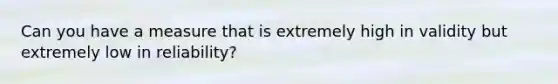 Can you have a measure that is extremely high in validity but extremely low in reliability?