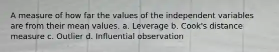 A measure of how far the values of the independent variables are from their mean values. a. Leverage b. Cook's distance measure c. Outlier d. Influential observation