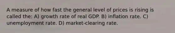 A measure of how fast the general level of prices is rising is called the: A) growth rate of real GDP. B) inflation rate. C) unemployment rate. D) market-clearing rate.