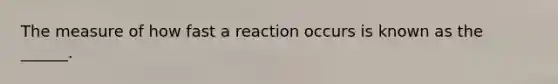 The measure of how fast a reaction occurs is known as the ______.