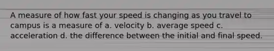 A measure of how fast your speed is changing as you travel to campus is a measure of a. velocity b. average speed c. acceleration d. the difference between the initial and final speed.