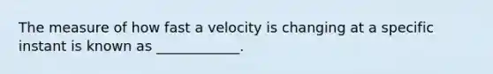 The measure of how fast a velocity is changing at a specific instant is known as ____________.