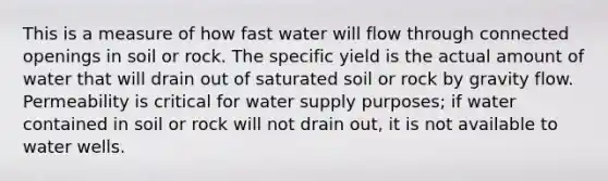 This is a measure of how fast water will flow through connected openings in soil or rock. The specific yield is the actual amount of water that will drain out of saturated soil or rock by gravity flow. Permeability is critical for water supply purposes; if water contained in soil or rock will not drain out, it is not available to water wells.