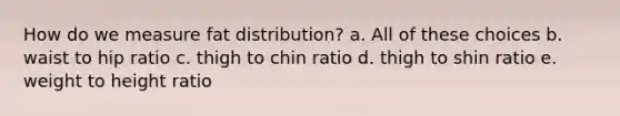 How do we measure fat distribution? a. All of these choices b. waist to hip ratio c. thigh to chin ratio d. thigh to shin ratio e. weight to height ratio