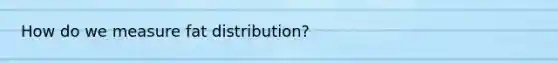 How do we measure fat distribution?