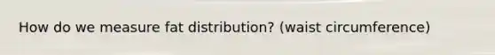 How do we measure fat distribution? (waist circumference)