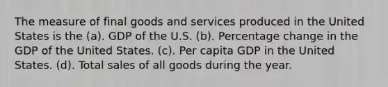 The measure of final goods and services produced in the United States is the (a). GDP of the U.S. (b). Percentage change in the GDP of the United States. (c). Per capita GDP in the United States. (d). Total sales of all goods during the year.