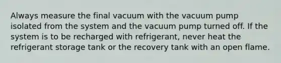 Always measure the final vacuum with the vacuum pump isolated from the system and the vacuum pump turned off. If the system is to be recharged with refrigerant, never heat the refrigerant storage tank or the recovery tank with an open flame.