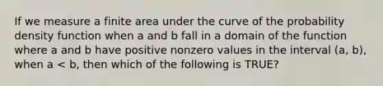 If we measure a finite area under the curve of the probability density function when a and b fall in a domain of the function where a and b have positive nonzero values in the interval (a, b), when a < b, then which of the following is TRUE?