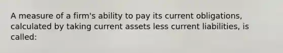 A measure of a firm's ability to pay its current obligations, calculated by taking current assets less current liabilities, is called: