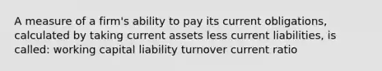 A measure of a firm's ability to pay its current obligations, calculated by taking current assets less current liabilities, is called: working capital liability turnover current ratio