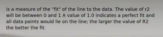 is a measure of the "fit" of the line to the data. The value of r2 will be between 0 and 1 A value of 1.0 indicates a perfect fit and all data points would lie on the line; the larger the value of R2 the better the fit.