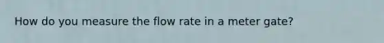 How do you measure the flow rate in a meter gate?