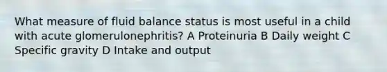 What measure of fluid balance status is most useful in a child with acute glomerulonephritis? A Proteinuria B Daily weight C Specific gravity D Intake and output