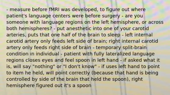 - measure before fMRI was developed, to figure out where patient's language centers were before surgery - are you someone with language regions on the left hemisphere, or across both hemispheres? - put anesthetic into one of your carotid arteries, puts that one half of the brain to sleep - left internal carotid artery only feeds left side of brain; right internal carotid artery only feeds right side of brain - temporary split-brain condition in individual - patient with fully lateralized language regions closes eyes and feel spoon in left hand - if asked what it is, will say "nothing" or "I don't know" - if uses left hand to point to item he held, will point correctly (because that hand is being controlled by side of the brain that held the spoon), right hemisphere figured out it's a spoon