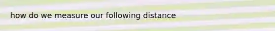 how do we measure our following distance