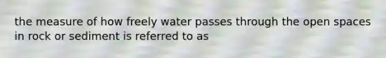 the measure of how freely water passes through the open spaces in rock or sediment is referred to as