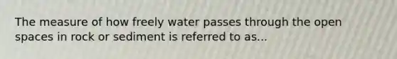 The measure of how freely water passes through the open spaces in rock or sediment is referred to as...