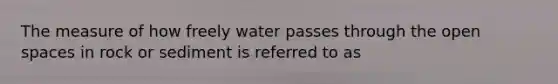 The measure of how freely water passes through the open spaces in rock or sediment is referred to as