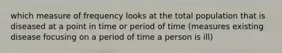 which measure of frequency looks at the total population that is diseased at a point in time or period of time (measures existing disease focusing on a period of time a person is ill)