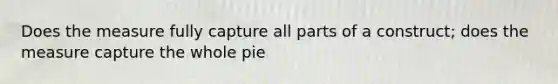 Does the measure fully capture all parts of a construct; does the measure capture the whole pie